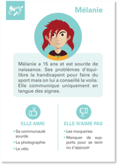 Troisième exemple de carte : Sur celle-ci est indiqué : Mélanie a 15 ans et est sourde de naissance. Ses problèmes d’équilibre la handicapent pour faire du sport mais on lui a conseillé la voile. Elle communique uniquement en langue des signes. Elle aime : Sa communauté sourde ; La photographie ; Le vélo Elle n’aime pas : Les moqueries ; Manquer de sup ports pour se tenir ou s’appuyer